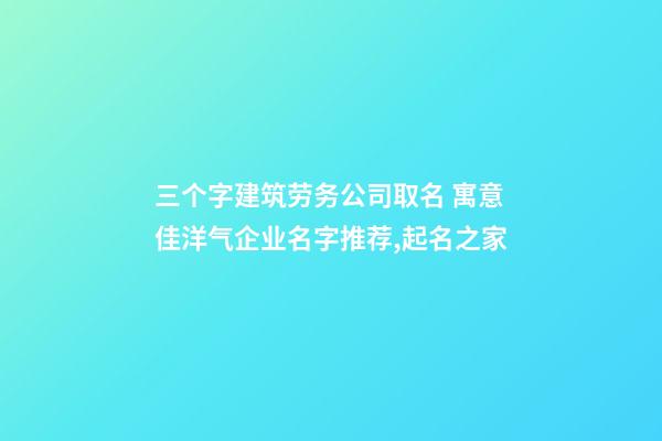 三个字建筑劳务公司取名 寓意佳洋气企业名字推荐,起名之家